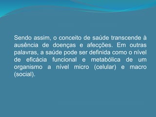 Sendo assim, o conceito de saúde transcende à
ausência de doenças e afecções. Em outras
palavras, a saúde pode ser definida como o nível
de eficácia funcional e metabólica de um
organismo a nível micro (celular) e macro
(social).
 
