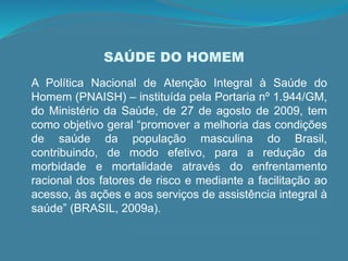 SAÚDE DO HOMEM
A Política Nacional de Atenção Integral à Saúde do
Homem (PNAISH) – instituída pela Portaria nº 1.944/GM,
do Ministério da Saúde, de 27 de agosto de 2009, tem
como objetivo geral “promover a melhoria das condições
de saúde da população masculina do Brasil,
contribuindo, de modo efetivo, para a redução da
morbidade e mortalidade através do enfrentamento
racional dos fatores de risco e mediante a facilitação ao
acesso, às ações e aos serviços de assistência integral à
saúde” (BRASIL, 2009a).
 