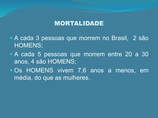 MORTALIDADE
 A cada 3 pessoas que morrem no Brasil, 2 são
HOMENS;
 A cada 5 pessoas que morrem entre 20 a 30
anos, 4 são HOMENS;
 Os HOMENS vivem 7,6 anos a menos, em
média, do que as mulheres.
 