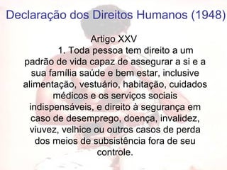 Artigo XXV           1. Toda pessoa tem direito a um padrão de vida capaz de assegurar a si e a sua família saúde e bem estar, inclusive alimentação, vestuário, habitação, cuidados médicos e os serviços sociais indispensáveis, e direito à segurança em caso de desemprego, doença, invalidez, viuvez, velhice ou outros casos de perda dos meios de subsistência fora de seu controle. Declaração dos Direitos Humanos (1948) 