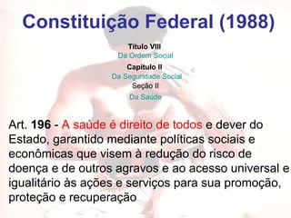 Constituição Federal (1988) Art.  196  -  A saúde é direito de todos  e dever do Estado, garantido mediante políticas sociais e econômicas que visem à redução do risco de doença e de outros agravos e ao acesso universal e igualitário às ações e serviços para sua promoção, proteção e recuperação  Título VIII   Da Ordem Social Capítulo II   Da Seguridade Social   Seção II Da Saúde 