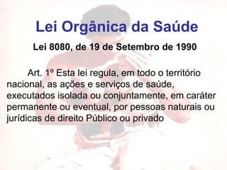 Lei Orgânica da Saúde Lei 8080, de 19 de Setembro de 1990          Art. 1º Esta lei regula, em todo o território nacional, as ações e serviços de saúde, executados isolada ou conjuntamente, em caráter permanente ou eventual, por pessoas naturais ou jurídicas de direito Público ou privado   