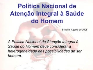 Política Nacional de Atenção Integral à Saúde do Homem A Política Nacional de Atenção Integral à Saúde do Homem deve considerar a heterogeneidade das possibilidades de ser homem.   Brasília, Agosto de 2008 