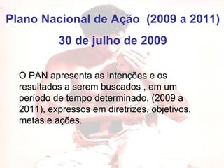 Plano Nacional de Ação  (2009 a 2011) 30 de julho de 2009 O PAN apresenta as intenções e os resultados a serem buscados , em um período de tempo determinado, (2009 a 2011), expressos em diretrizes, objetivos, metas e ações. 