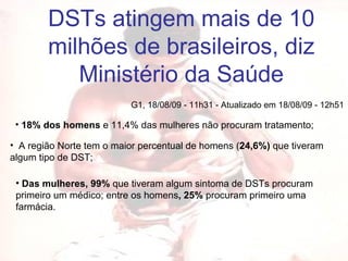 DSTs atingem mais de 10 milhões de brasileiros, diz Ministério da Saúde G1, 18/08/09 - 11h31 - Atualizado em 18/08/09 - 12h51  18% dos homens  e 11,4% das mulheres não procuram tratamento;   A região Norte tem o maior percentual de homens ( 24,6%)  que tiveram algum tipo de DST;  Das mulheres, 99%  que tiveram algum sintoma de DSTs procuram primeiro um médico; entre os homens , 25%  procuram primeiro uma farmácia.  