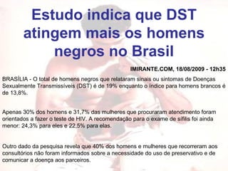 Estudo indica que DST atingem mais os homens negros no Brasil IMIRANTE.COM, 18/08/2009 - 12h35 BRASÍLIA - O total de homens negros que relataram sinais ou sintomas de Doenças Sexualmente Transmissíveis (DST) é de 19% enquanto o índice para homens brancos é de 13,8%. Apenas 30% dos homens e 31,7% das mulheres que procuraram atendimento foram orientados a fazer o teste de HIV. A recomendação para o exame de sífilis foi ainda menor: 24,3% para eles e 22,5% para elas. Outro dado da pesquisa revela que 40% dos homens e mulheres que recorreram aos consultórios não foram informados sobre a necessidade do uso de preservativo e de comunicar a doença aos parceiros.  