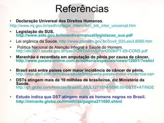 Referências Declaração Universal dos Direitos Humanos . http://www.mj.gov.br/sedh/ct/legis_intern/ddh_bib_inter_universal.htm   Legislação do SUS.  http://www.aids.gov.br/incentivo/manual/legislacao_sus.pdf   Lei orgânica da Saúde.  http://www.planalto.gov.br/ccivil_03/Leis/L8080.htm   Política Nacional de Atenção Integral à Saúde do Homem.  http://dtr2001.saude.gov.br/sas/PORTARIAS/Port2008/PT-09-CONS.pdf   Maranhão é recordista em amputação de pênis por causa de câncer.   http://www.parana-online.com.br/editoria/especiais/news/12801/?noticia=MARANHAO+E+RECORDISTA+EM+AMPUTACAO+DE+PENIS+POR+CAUSA+DE+CANCER   Brasil está entre países com maior incidência de câncer de pênis.   http://veja.abril.com.br/noticia/saude/brasil-esta-paises-maior-incidencia-cancer-penis-492453.shtml DSTs atingem mais de 10 milhões de brasileiros, diz Ministério da Saúde.   http://g1.globo.com/Noticias/Brasil/0,,MUL1271014-5598,00-DSTS+ATINGEM+MAIS+DE+MILHOES+DE+BRASILEIROS+DIZ+MINISTERIO+DA+SAUDE.html   Estudo indica que DST atingem mais os homens negros no Brasil.  http://imirante.globo.com/noticias/pagina211080.shtml   