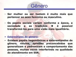 Ser mulher ou ser homem é muito mais que pertencer ao sexo feminino ou masculino. Os papéis sociais variam conforme  a época, a sociedade e as tradições    é possível transformá-los para uma visão mais igualitária. Estereótipos de gênero :  -  Existem papéis hegemônicos e estereotipados de gênero,  rótulos, opiniões preconcebidas que generalizam e padronizam o comportamento das pessoas,  muitas vezes interferindo na qualidade do atendimento em SSR. Gênero 