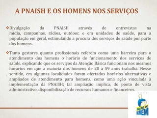 A PNAISH E OS HOMENS NOS SERVIÇOS
Divulgação
da
PNAISH
através
de
entrevistas
na
mídia, campanhas, rádios, outdoor, e em unidades de saúde, para a
população em geral, estimulando a procura dos serviços de saúde por parte
dos homens.
Tanto gestores quanto profissionais referem como uma barreira para o
atendimento dos homens o horário de funcionamento dos serviços de
saúde, explicando que os serviços da Atenção Básica funcionam nos mesmos
horários em que a maioria dos homens de 20 a 59 anos trabalha. Nesse
sentido, em algumas localidades foram ofertados horários alternativos e
ampliados de atendimento para homens, como uma ação vinculada à
implementação da PNAISH; tal ampliação implica, do ponto de vista
administrativo, disponibilização de recursos humanos e financeiros.

 