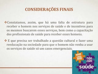 CONSIDERAÇÕES FINAIS
Constatamos, assim, que há uma falta de estrutura para
receber o homem nos serviços de saúde e de incentivos para
os mesmos buscarem esses serviços, bem como a capacitação
dos profissionais de saúde para receber esses homens.
 E que precisa ser trabalhado a questão cultural e fazer uma
reeducação na sociedade para que o homem não venha a usar
os serviços de saúde só um casos emergenciais.

 