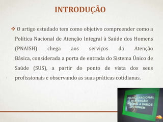 INTRODUÇÃO
 O artigo estudado tem como objetivo compreender como a
Política Nacional de Atenção Integral à Saúde dos Homens
(PNAISH)

chega

aos

serviços

da

Atenção

Básica, considerada a porta de entrada do Sistema Único de
Saúde (SUS), a partir do ponto de vista dos seus
profissionais e observando as suas práticas cotidianas.

 