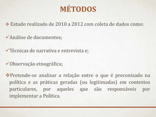 MÉTODOS
 Estudo realizado de 2010 a 2012 com coleta de dados como:

Análise de documentos;

Técnicas de narrativa e entrevista e;
Observação etnográfica;

Pretende-se analisar a relação entre o que é preconizado na
política e as práticas geradas (ou legitimadas) em contextos
particulares, por aqueles que são responsáveis por
implementar a Política.

 