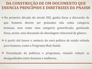 DA CONSTRUÇÃO DE UM DOCUMENTO QUE
ENUNCIA PRINCÍPIOS E DIRETRIZES DA PNAISH
 Na primeira década do século XXI, ganha força a discussão de

que homens devem ser pensados não como categoria
humana, mas como uma categoria generificada, ganhando
força, assim, uma discussão da abordagem relacional de gênero.

 A partir daí houve o anúncio de uma política de saúde voltada
para homens, como o Programa Mais Saúde.
 Formulação de políticas e programas, visando reduzir as
desigualdades entre homens e mulheres.

 