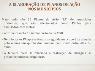 A ELABORAÇÃO DE PLANOS DE AÇÃO
NOS MUNICÍPIOS
 Ao todo são 26 Planos de Ação (PA) de municípios
diferentes, que são selecionados como Pilotos para
analisados, com metas:
A primeira meta é a implantação da PNAISH.
Nem todos os PA apresentaram a segunda meta que é de atender
pelo menos um quinto dos homens com idade entre 40 e 59
anos.
A terceira meta se relaciona à realização de cirurgias, as
prostatectomias suprapúbicas.

 