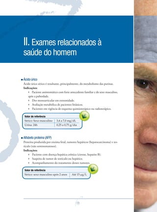 13
Ácido úrico
Ácido úrico sérico é resultante, principalmente, do metabolismo das purinas.
Indicações:
 Paciente assintomático com forte antecedente familiar e do sexo masculino,
após a puberdade.
 Dor monoarticular em extremidade.
 Avaliação metabólica de pacientes litiásicos.
 Pacientes em vigência de esquema quimioterápico ou radioterápico.
Valor de referência
Sérico: Sexo masculino 3,4 a 7,0 mg/dL
Urina: 24h 0,25 a 0,75 g/dia
Alfabeto proteína (AFP)
Proteína produzida por enzima fetal, tumores hepáticos (hepatocarcinoma) e tes-
tículo (não seminomatosos).
Indicações:
 Paciente com doença hepática crônica (cirrose, hepatite B).
 Suspeita de tumor de testículo ou hepático.
 Acompanhamento do tratamento desses tumores.
Valor de referência
Sérico: sexo masculino após 2 anos Até 15 µg/L
II.Exames relacionados à
saúde do homem
Acompanhamento do tratamento desses tumores.Acompanhamento do tratamento desses tumores.Acompanhamento do tratamento desses tumores.
Pacientes em vigência de esquema quimioterápico ou radioterápico.
Saude do Homem - fasc 2 - perfil laboratorial do homem_v2.indd 13 8/5/2009 18:14:23
 