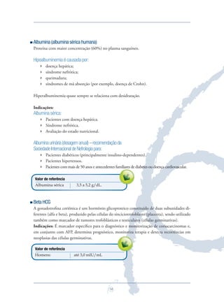 14
Albumina (albumina sérica humana)
Proteína com maior concentração (60%) no plasma sanguíneo.
Hipoalbuminemia é causada por:
 doença hepática;
 síndrome nefrótica;
 queimadura;
 síndromes de má absorção (por exemplo, doença de Crohn).
Hiperalbuminemia quase sempre se relaciona com desidratação.
Indicações:
Albumina sérica:
 Pacientes com doença hepática.
 Síndrome nefrótica.
 Avaliação do estado nutricional.
Albuminaurinária(dosagemanual)–recomendaçãoda
SociedadeInternacionaldeNefrologiapara:
 Pacientes diabéticos (principalmente insulino-dependentes).
 Pacientes hipertensos.
 Pacientes com mais de 50 anos e antecedentes familiares de diabetes ou doença cardiovascular.
Valor de referência
Albumina sérica 3,5 a 5,2 g/dL.
Beta HCG
A gonadotroﬁna coriônica é um hormônio glicoproteico constituído de duas subunidades di-
ferentes (alfa e beta), produzido pelas células do sinciciotrofoblasto (placenta), sendo utilizado
também como marcador de tumores trofoblásticos e testiculares (células germinativas).
Indicações: É marcador especíﬁco para o diagnóstico e monitorização de coriocarcinomas e,
em conjunto com AFP, determina prognóstico, monitoriza terapia e detecta recorrências em
neoplasias das células germinativas.
Valor de referência
Homens: até 3,0 mIU/mL
Pacientes com mais de 50 anos e antecedentes familiares de diabetes ou doença cardiovascular.
em conjunto com AFP, determina prognóstico, monitoriza terapia e detecta recorrências em
Saude do Homem - fasc 2 - perfil laboratorial do homem_v2.indd 14 8/5/2009 18:14:50
 