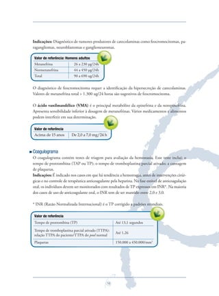 16
Indicações: Diagnóstico de tumores produtores de catecolaminas como feocromocitomas, pa-
ragangliomas, neuroblastomas e ganglioneuromas.
Valor de referência: Homens adultos
Metanefrina 26 a 230 µg/24h
Normetanefrina 44 a 450 µg/24h
Total 90 a 690 ug/24h
O diagnóstico de feocromocitoma requer a identiﬁcação da hipersecreção de catecolaminas.
Valores de metanefrina total > 1.300 ug/24 horas são sugestivos de feocromocitoma.
O ácido vanilmandélico (VMA) é o principal metabólito da epinefrina e da norepinefrina.
Apresenta sensibilidade inferior à dosagem de metanefrinas. Vários medicamentos e alimentos
podem interferir em sua determinação.
Valor de referência
Acima de 15 anos De 2,0 a 7,0 mg/24 h
Coagulograma
O coagulograma contém testes de triagem para avaliação da hemostasia. Esse teste inclui: o
tempo de protrombina (TAP ou TP); o tempo de tromboplastina parcial ativado; a contagem
de plaquetas.
Indicações: É indicado nos casos em que há tendência a hemorragia, antes de intervenções cirúr-
gicas e no controle de terapêutica anticoagulante pela heparina. Na fase estável de anticoagulação
oral, os indivíduos devem ser monitorados com resultados de TP expressos em INR*. Na maioria
dos casos de uso de anticoagulante oral, o INR tem de ser mantido entre 2,0 e 3,0.
* INR (Razão Normalizada Internacional) é o TP corrigido a padrões mundiais.
Valor de referência
Tempo de protrombina (TP) Até 13,1 segundos
Tempo de tromboplastina parcial ativado (TTPA):
relação TTPA do paciente/TTPA do pool normal
Até 1,26
Plaquetas 150.000 a 450.000/mm3
* INR (Razão Normalizada Internacional) é o TP corrigido a padrões mundiais.
Apresenta sensibilidade inferior à dosagem de metanefrinas. Vários medicamentos e alimentos
26 a 230 µg/24h
ragangliomas, neuroblastomas e ganglioneuromas.
26 a 230 µg/24h
Saude do Homem - fasc 2 - perfil laboratorial do homem_v2.indd 16 8/5/2009 18:16:00
 