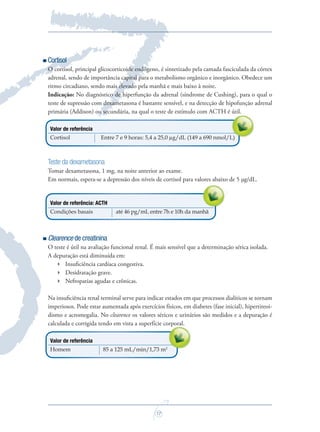 17
Cortisol
O cortisol, principal glicocorticoide endógeno, é sintetizado pela camada fasciculada da córtex
adrenal, sendo de importância capital para o metabolismo orgânico e inorgânico. Obedece um
ritmo circadiano, sendo mais elevado pela manhã e mais baixo à noite.
Indicação: No diagnóstico de hiperfunção da adrenal (síndrome de Cushing), para o qual o
teste de supressão com dexametasona é bastante sensível, e na detecção de hipofunção adrenal
primária (Addison) ou secundária, na qual o teste de estímulo com ACTH é útil.
Valor de referência
Cortisol Entre 7 e 9 horas: 5,4 a 25,0 µg/dL (149 a 690 nmol/L)
Teste da dexametasona
Tomar dexametasona, 1 mg, na noite anterior ao exame.
Em normais, espera-se a depressão dos níveis de cortisol para valores abaixo de 5 µg/dL.
Valor de referência: ACTH
Condições basais até 46 pg/mL entre 7h e 10h da manhã
Clearence de creatinina
O teste é útil na avaliação funcional renal. É mais sensível que a determinação sérica isolada.
A depuração está diminuída em:
 Insuﬁciência cardíaca congestiva.
 Desidratação grave.
 Nefropatias agudas e crônicas.
Na insuﬁciência renal terminal serve para indicar estados em que processos dialíticos se tornam
imperiosos. Pode estar aumentada após exercícios físicos, em diabetes (fase inicial), hipertireoi-
dismo e acromegalia. No clearence os valores séricos e urinários são medidos e a depuração é
calculada e corrigida tendo em vista a superfície corporal.
Valor de referência
Homem 85 a 125 mL/min/1,73 m2
calculada e corrigida tendo em vista a superfície corporal.
Em normais, espera-se a depressão dos níveis de cortisol para valores abaixo de 5 µg/dL.
Entre 7 e 9 horas: 5,4 a 25,0 µg/dL (149 a 690 nmol/L)
primária (Addison) ou secundária, na qual o teste de estímulo com ACTH é útil.
Saude do Homem - fasc 2 - perfil laboratorial do homem_v2.indd 17 8/5/2009 18:16:42
 