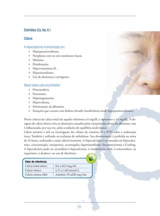 18
Eletrólitos (Ca,Na,K )
Cálcio
A hipercalcemia é encontrada em:
 Hiperparatireoidismo.
 Neoplasias com ou sem metástases ósseas.
 Mieloma.
 Desidratação.
 Hipervitaminose D.
 Hipertireoidismo.
 Uso de diuréticos e estrógenos.
Níveis baixos são encontrados:
 Osteomalácia.
 Pancreatite.
 Hipomagnesemia.
 Hipervolemia.
 Diminuições da albumina.
 Situações que cursam com fósforo elevado (insuﬁciência renal, hipoparatireoidismo).
Níveis críticos de cálcio total são aqueles inferiores a 6 mg/dL e superiores a 14 mg/dL. A do-
sagem do cálcio iônico evita as distorções causadas pelas variações dos níveis da albumina, mas
é inﬂuenciada, por sua vez, pelas condições de equilíbrio ácido-básico
Cálcio urinário é útil na investigação dos efeitos da vitamina D e PTH sobre a reabsorção
óssea. Também é utilizado na avaliação de nefrolitíase. Sua determinação é preferida na urina
de 24 horas, realizando a razão cálcio/creatinina. A hipercalciúria é encontrada em hipercalce-
mias, corticoterapia, osteoporose, acromegalia, hipertireoidismo, feocromocitoma e Cushing.
A hipocalciúria pode ser secundária à hipocalcemia, à insuﬁciência renal, à osteomalácia, ao
raquitismo, à alcalose e ao uso de diuréticos.
Valor de referência:
Cálcio total sérico 8,6 a 10,3 mg/dL
Cálcio iônico 1,11 a 1,40 mmol/L
Cálcio (urina 24h) Adultos: 55 a220 mg/dia
Saude do Homem - fasc 2 - perfil laboratorial do homem_v2.indd 18 8/5/2009 18:17:04
 