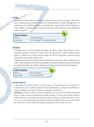 19
Sódio
Avaliação eletrolítica, balanço ácido-básico, balanço da água, intoxicação aquosa. Hipernatre-
mia no aldosteronismo primário, síndrome de Cushing, diabetes insipidus, hiperglicemia. Hi-
ponatremia, sem insuﬁciência cardíaca ou de hidratação, sugere hipotireoidismo, hipopituita-
rismo, Addison, meningite, tumor cerebral ou abscesso, trauma cerebral, cirrose, insuﬁciência
cardíaca congestiva.
Valor de referência
Sérico 136 a 145 mEq/L
Urina 24h 30 a 90 mEq/L; 40 a 220 mEq/24h
Potássio
O potássio sérico é útil em avaliação do balanço eletrolítico, análises de pacientes em diure-
ticoterapia, pacientes tratados por acidose, prevenção de arritmias cardíacas, aldosteronismo
primário, síndrome de Cushing, tumor ectópico de ACTH, hiperplasia congênita adrenal,
insuﬁciência renal, acidose tubular renal.
A medida da potassiúria de 24 horas é fundamentalmente interessante para efetuar o balanço das en-
tradas e saídas de potássio nos estudos ﬁsiopatológicos. Na prática cotidiana não apresenta mais que
um interesse limitado: o de auxiliar no diagnóstico etiológico da hipopotassemia não explicada.
Valor de referência
Sérico 3,5 a 5,1 mEq/L
Urina 24h 25 a 125 mEq/24h
Espermograma
A exploração do testículo endócrino e exócrino ocupa um lugar importante no estudo das es-
terilidades do casal. A análise do esperma inclui a quantiﬁcação, a avaliação da motilidade e o
estudo morfológico dos espermatozoides e a contagem de leucócitos.
Indicações: O exame é útil no estudo da fertilidade e no controle de vasectomia. Da mesma
forma, se aplica em casos de disgenesias gonadais, orquites e caxumba com atroﬁa testicular e
também durante o uso de algumas drogas (cimetidina, estrógenos, metiltestosterona e citotóxi-
cos), uma vez que há diminuição do número de espermatozoides nessas situações. No controle
pós-vasectomia o tempo médio para atingir a azoospermia é de cerca de seis meses
um interesse limitado: o de auxiliar no diagnóstico etiológico da hipopotassemia não explicada.
Saude do Homem - fasc 2 - perfil laboratorial do homem_v2.indd 19 8/5/2009 18:17:34
 