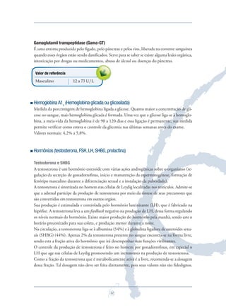 22
Gamaglutamil transpeptidase (Gama-GT)
É uma enzima produzida pelo fígado, pelo pâncreas e pelos rins, liberada na corrente sanguínea
quando esses órgãos estão sendo daniﬁcados. Serve para se saber se existe alguma lesão orgânica,
intoxicação por drogas ou medicamentos, abuso de álcool ou doenças do pâncreas.
Valor de referência
Masculino 12 a 73 U/L
HemoglobinaA1c
(Hemoglobina glicada ou glicosilada)
Medida da porcentagem de hemoglobina ligada a glicose. Quanto maior a concentração de gli-
cose no sangue, mais hemoglobina glicada é formada. Uma vez que a glicose liga-se à hemoglo-
bina, a meia-vida da hemoglobina é de 90 a 120 dias e essa ligação é permanente, sua medida
permite veriﬁcar como estava o controle da glicemia nas últimas semanas antes do exame.
Valores normais: 4,2% a 5,8%.
Hormônios (testosterona,FSH,LH,SHBG,prolactina)
Testosterona e SHBG
A testosterona é um hormônio esteroide com várias ações androgênicas sobre o organismo (re-
gulação da secreção de gonadotroﬁnas, início e manutenção da espermatogênese, formação de
fenótipo masculino durante a diferenciação sexual e a instalação da puberdade).
A testosterona é sintetizada no homem nas células de Leydig localizadas nos testículos. Admite-se
que a adrenal participe da produção de testosterona por meio da síntese de seus precursores que
são convertidos em testosterona em outros orgãos.
Sua produção é estimulada e controlada pelo hormônio luteinizante (LH), que é fabricado na
hipóﬁse. A testosterona leva a um feedback negativo na produção de LH, dessa forma regulando
os níveis normais do hormônio. Existe maior produção do hormônio pela manhã, sendo este o
horário preconizado para sua coleta, e produção menor durante a noite.
Na circulação, a testosterona liga-se à albumina (54%) e à globulina ligadora de esteroides sexu-
ais (SHBG) (44%). Apenas 2% da testosterona presente no sangue encontra-se na forma livre,
sendo esta a fração ativa do hormônio que irá desempenhar suas funções virilizantes.
O controle da produção de testosterona é feito no homem por gonadotroﬁnas, em especial o
LH que age nas células de Leydig promovendo um incremento na produção de testosterona.
Como a fração da testosterona que é metabolicamente ativa é a livre, recomenda-se a dosagem
dessa fração. Tal dosagem não deve ser feita diretamente, pois seus valores não são ﬁdedignos.
intoxicação por drogas ou medicamentos, abuso de álcool ou doenças do pâncreas.
Saude do Homem - fasc 2 - perfil laboratorial do homem_v2.indd 22 8/5/2009 18:19:07
 