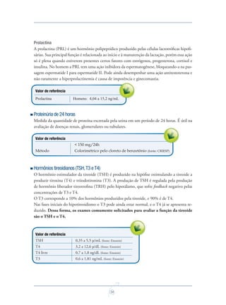 24
Prolactina
A prolactina (PRL) é um hormônio polipeptídico produzido pelas células lactotróﬁcas hipoﬁ-
sárias. Sua principal função é relacionada ao início e à manutenção da lactação, porém essa ação
só é plena quando estiverem presentes certos fatores com estrógenos, progesterona, cortisol e
insulina. No homem a PRL tem uma ação inibidora da espermatogênese, bloqueando-a na pas-
sagem espermatide I para espermatide II. Pode ainda desempenhar uma ação antitestoterona e
não raramente a hiperprolactinemia é causa de impotência e ginecomastia.
Valor de referência
Prolactina Homens: 4,04 a 15,2 ng/mL
Proteinúria de 24 horas
Medida da quantidade de proteína excretada pela urina em um período de 24 horas. É útil na
avaliação de doenças renais, glomerulares ou tubulares.
Valor de referência
< 150 mg/24h
Método Colorimétrico pelo cloreto de benzetônio (fonte: CRIESP)
Hormônios tireoidianos (TSH,T3 eT4)
O hormônio estimulador da tireoide (TSH) é produzido na hipóﬁse estimulando a tireoide a
produzir tiroxina (T4) e triiodotironina (T3). A produção de TSH é regulada pela produção
de hormônio liberador tireotroﬁna (TRH) pelo hipotálamo, que sofre feedback negativo pelas
concentrações de T3 e T4.
O T3 corresponde a 10% dos hormônios produzidos pela tireoide, e 90% é de T4.
Nas fases iniciais do hipotireoidismo o T3 pode ainda estar normal, e o T4 já se apresenta re-
duzido. Dessa forma, os exames comumente solicitados para avaliar a função da tireoide
são o TSH e o T4.
Valor de referência
TSH 0,35 a 5,5 µ/mL (fonte: Einstein)
T4 3,2 a 12,6 µ/dL (fonte: Einstein)
T4 livre 0,7 a 1,8 ng/dL (fonte: Einstein)
T3 0,6 a 1,81 ng/mL (fonte: Einstein)
não raramente a hiperprolactinemia é causa de impotência e ginecomastia.
Saude do Homem - fasc 2 - perfil laboratorial do homem_v2.indd 24 8/5/2009 18:20:32
 