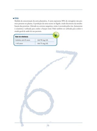 25
Ureia
Medida da concentração da ureia plasmática. A ureia representa 90% do nitrogênio não pro-
teico presente no plasma. A produção da ureia ocorre no fígado, sendo decorrente da metabo-
lização das proteínas. Liberada na corrente sanguínea, então é excretada pelos rins. Juntamente
à creatinina é utilizada para avaliar a função renal. Pode também ser utilizada para avaliar o
estado geral de saúde de um paciente.
Valor de referência
Adultos até 65 anos Até 50 mg/dL
> 65 anos Até 71 mg/dL
Saude do Homem - fasc 2 - perfil laboratorial do homem_v2.indd 25 8/5/2009 18:20:47
 