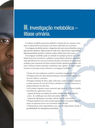 26
A avaliação metabólica permanece polêmica e distante de um consenso, entre-
tanto é imprescindível em pacientes com litíase, sobretudo nos recorrentes.
A investigação metabólica permite o diagnóstico dos mais comuns distúrbios como
hipercalciúria idiopática, hiperexcreção de ácido úrico, hipocitratúria, hiperoxalúria,
hiperparatireoidismo primário, cistinúria, acidose tubular renal, entre outros.
A investigação metabólica pode ser realizada em qualquer paciente com a ﬁna-
lidade de prevenir recorrência e estabelecer recomendações dietéticas, mas é indi-
cada especialmente em casos de recorrência elevada; antecedentes de intervenções
urológicas para tratamento de litíase; história familiar signiﬁcativa; crianças; rim
único; infecção urinária associada à nefrolitíase (não vigente). Os itens a seguir
resumem os principais exames referentes à investigação metabólica.
• Exame de urina (sedimento urinário) e urocultura (suspeita de ITU).
• Dosagens séricas de cálcio (preferencialmente ionizado), PTH intacto, áci-
do úrico, fósforo e creatinina.
• Dosagens urinárias de cálcio, sódio, ácido úrico, oxalato, citrato e creatinina
em duas amostras de urina de 24 horas coletadas em dias não consecutivos e
preferencialmente em dias úteis.
• pH urinário (segunda micção matutina) após jejum de 12 horas (medido
em pHmetro) e gasometria venosa.
- suspeita de formas incompletas de acidose tubular renal distal, solicitar
prova de acidiﬁcação com cloreto de amônio (NH4
Cl).
- suspeita de tubulopatias associadas, solicitar Mg, K e cloro séricos.
• Pesquisa qualitativa de cistina urinária (quantitativa se necessária). Especial-
mente em pacientes jovens com recorrência muito elevada.
• Densitometria óssea (especialmente nos casos de hipercalciúria devida à
possibilidade de osteopenia associada).
III.Investigação metabólica –
litíase urinária.
Saude do Homem - fasc 2 - perfil laboratorial do homem_v2.indd 26 8/5/2009 18:20:50
 
