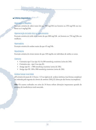 27
Critérios diagnósticos
Hipercalciúria idiopática
Excreção urinária de cálcio maior do que 300 mg/24h nos homens ou 250 mg/24h nas mu-
lheres ou 4 mg/kg/24h.
Hiperexcreção de ácido úrico ou hiperuricosúria
Excreção urinária de ácido úrico maior do que 800 mg/24h em homens ou 750 mg/24hs em
mulheres.
Hiperoxalúria
Excreção urinária de oxalato maior do que 45 mg/24h.
Hipocitratúria
Excreção urinária de citrato menor do que 320 mg/dia em indivíduos de ambos os sexos.
Cistinúria
 Cistinúria tipo I (ou tipo A): 0 a100 mmoles/g creatinina (urina de 24h).
 Cistinúria não - tipo I (ou tipo B):
 Antiga tipo II: > 900 mmoles/g creatinina (urina de 24h).
 Antiga tipo III: 100 a 900 mmoles/g creatinina (urina de 24h).
Acidose tubular renal distal
pH urinário de jejum de 12 horas > 5,5 na vigência de acidose sistêmica (nas formas completas)
ou induzida pela ingestão de cloreto de amônio (NH4
Cl) (detecção das formas incompletas).
Obs: Os exames realizados em urina de 24 horas sofrem alterações importantes quando da
presença de insuﬁciência renal associada.
Saude do Homem - fasc 2 - perfil laboratorial do homem_v2.indd 27 8/5/2009 17:51:38
 
