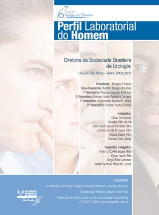 Expediente
Coordenação do Projeto:Wagner Eduardo Matheus • Ubirajara Ferreira
Coordenação Editorial: Miguel Zerati Filho
Projeto Visual Gráﬁco: Lado a Lado comunicação & marketing
(11) 3057-3962 • www.ladoalado.com.br
Diretoria da Sociedade Brasileira
de Urologia:
Secção São Paulo – Biênio 2008/2009
Presidente: Ubirajara Ferreira
Vice-Presidente: Rodolfo Borges dos Reis
1o
Secretário: Wagner Eduardo Matheus
2o
Secretário: Rodrigo Sousa Madeira Campos
1o
Tesoureiro: Archimedes Nardozza Júnior
2o
Tesoureiro: Fabiano André Simões
Delegados:
Celso Gromatzky
Douglas Otto Verndl
José Carlos Souza Trindade Filho
Limirio Leal da Fonseca Filho
Miguel Zerati Filho
Renato Falci Júnior
Suplentes Delegados:
Antonio Corrêa Lopes Neto
César Nardy Zillo
Sérgio Félix Ximenes
Walter Antonio Melarato Júnior
Perﬁl Laboratorial
do Homem
Saude do Homem - fasc 2 - perfil laboratorial do homem_v2.indd 3 8/5/2009 18:11:11
 