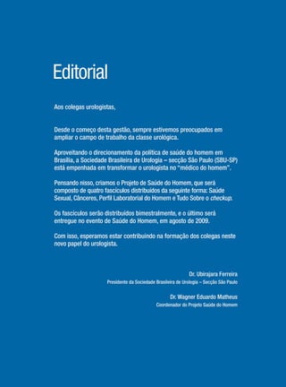 Aos colegas urologistas,
Desde o começo desta gestão, sempre estivemos preocupados em
ampliar o campo de trabalho da classe urológica.
Aproveitando o direcionamento da política de saúde do homem em
Brasília, a Sociedade Brasileira de Urologia – secção São Paulo (SBU-SP)
está empenhada em transformar o urologista no “médico do homem”.
Pensando nisso, criamos o Projeto de Saúde do Homem, que será
composto de quatro fascículos distribuídos da seguinte forma: Saúde
Sexual, Cânceres, Perﬁl Laboratorial do Homem e Tudo Sobre o checkup.
Os fascículos serão distribuídos bimestralmente, e o último será
entregue no evento de Saúde do Homem, em agosto de 2009.
Com isso, esperamos estar contribuindo na formação dos colegas neste
novo papel do urologista.
Dr. Ubirajara Ferreira
Presidente da Sociedade Brasileira de Urologia – Secção São Paulo
Dr. Wagner Eduardo Matheus
Coordenador do Projeto Saúde do Homem
Editorial
Saude do Homem - fasc 2 - perfil laboratorial do homem_v2.indd 4 8/5/2009 18:11:13
 