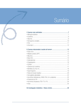 Sumário
I. Exames mais solicitados ....................................................................7
• Alterações lipídicas.................................................................................7
• Creatinina .............................................................................................9
• Glicemia...............................................................................................9
• Hemograma completo..........................................................................10
• PSA ..................................................................................................11
• Urina tipo I..........................................................................................12
II. Exames relacionados à saúde do homem ........................................13
• Ácido úrico .........................................................................................13
• Alfabeto proteína (AFP).........................................................................13
• Albumina............................................................................................14
• Beta HCG...........................................................................................14
• Catecolaminas ....................................................................................15
• Coagulograma ....................................................................................16
• Cortisol ..............................................................................................17
• Clearence de creatinina ........................................................................17
• Eletrólitos (Ca, Na e K)..........................................................................18
• Espermograma ...................................................................................19
• Testes de função hepática ....................................................................20
• Hemoglobina glicosilada .......................................................................22
• Hormônios (testosterona, SHBG, FSH, LH e prolactina) .............................22
• Proteinúria de 24h ..............................................................................24
• Hormônios tireoidianos (TSH, T3 e T4) ...................................................24
• Ureia .................................................................................................25
III. Investigação metabólica - litíase urinária ........................................26
Saude do Homem - fasc 2 - perfil laboratorial do homem_v2.indd 5 8/5/2009 18:11:13
 