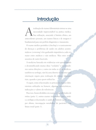 6
A
realização de exames laboratoriais tornou-se uma
necessidade imprescindível na prática médica.
Sua utilização, associada à história clínica, aos
antecedentes pessoais, aos exames físicos e de imagens é
fundamental para um perfeito diagnóstico e tratamento.
O exame médico periódico (checkup) e o rastreamento
de doenças e problemas de saúde em adultos assinto-
máticos (screening) vêm ganhando importância cada vez
maior entre médicos e não médicos. Mas estes serão
assuntos de outro fascículo.
A medicina baseada em evidências vem questionando
e desmistiﬁcando muitas ditas “verdades” e mostrando-
nos outras direções e, como em todas as áreas médicas,
também na urologia, não há uma diretriz ou mesmo uma
orientação segura para realização de exames laborato-
riais, quando e para quem utilizá-las.
A seguir, estão relacionados os principais exames labo-
ratoriais utilizados no homem, algumas características,
indicações e valores de referências.
Para isso, foram divididos em exames mais solicitados de
rotina (parte 1), outros exames importantes para a práti-
ca urológica relacionados à saúde do homem (parte 2) e,
por último, investigação metabólica de pacientes com
litíase renal (parte 3).
Introdução
Saude do Homem - fasc 2 - perfil laboratorial do homem_v2.indd 6 8/5/2009 18:11:13
 