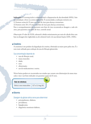 9
Indicações: O screening inclui o colesterol total e a lipoproteína de alta densidade (HDL). Sem
recomendação a favor ou contra triglicéride. É recomendada a realização rotineira em:
(1) homens acima de 35 anos sem fator de risco para doença coronariana;
(2) homens entre 20 e 35 anos com fator de risco para doença coronariana.
Para o acompanhamento dos pacientes sem fator de risco recomenda-se dosagem a cada três
anos, para pacientes com fator de risco, controle anual.
Observação: O valor do VLDL colesterol é obtido rotineiramente por meio de cálculo feito com
base na dosagem dos triglicérides ou do colesterol total e de suas demais frações (LDL e HDL).
Creatinina
A creatinina é um produto da degradação da creatina, eliminada na maior parte pelos rins. É o
teste mais utilizado para avaliação da taxa de ﬁltração glomerular.
Sua concentração depende de:
 taxa de ﬁltração renal;
 massa muscular;
 idade;
 sexo;
 alimentação;
 uso de medicamentos e outros.
Níveis baixos podem ser encontrados nos estados que cursam com diminuição da massa mus-
cular e não é um bom indicador em pacientes acima de 65 anos.
Valor de referência
Sérico: sexo masculino 0,7 a 1,3 mg/dL
Glicemia
Dosagem da glicose sérica serve para determinar:
 principalmente, diabetes;
 pré-diabetes;
 hipoglicemia;
 diagnóstico monitorar diabetes.
cular e não é um bom indicador em pacientes acima de 65 anos.cular e não é um bom indicador em pacientes acima de 65 anos.cular e não é um bom indicador em pacientes acima de 65 anos.
Saude do Homem - fasc 2 - perfil laboratorial do homem_v2.indd 9 8/5/2009 18:12:09
 