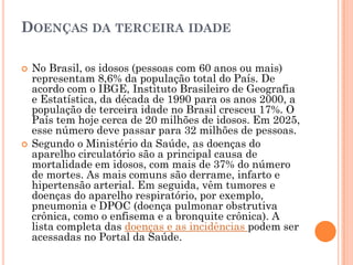 DOENÇAS DA TERCEIRA IDADE

   No Brasil, os idosos (pessoas com 60 anos ou mais)
    representam 8,6% da população total do País. De
    acordo com o IBGE, Instituto Brasileiro de Geografia
    e Estatística, da década de 1990 para os anos 2000, a
    população de terceira idade no Brasil cresceu 17%. O
    País tem hoje cerca de 20 milhões de idosos. Em 2025,
    esse número deve passar para 32 milhões de pessoas.
   Segundo o Ministério da Saúde, as doenças do
    aparelho circulatório são a principal causa de
    mortalidade em idosos, com mais de 37% do número
    de mortes. As mais comuns são derrame, infarto e
    hipertensão arterial. Em seguida, vêm tumores e
    doenças do aparelho respiratório, por exemplo,
    pneumonia e DPOC (doença pulmonar obstrutiva
    crônica, como o enfisema e a bronquite crônica). A
    lista completa das doenças e as incidências podem ser
    acessadas no Portal da Saúde.
 