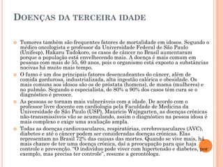 DOENÇAS DA TERCEIRA IDADE

   Tumores também são frequentes fatores de mortalidade em idosos. Segundo o
    médico oncologista e professor da Universidade Federal de São Paulo
    (Unifesp), Hakaru Tadokoro, os casos de câncer no Brasil aumentaram
    porque a população está envelhecendo mais. A doença é mais comum em
    pessoas com mais de 55, 60 anos, pois o organismo está exposto a substâncias
    nocivas há muito mais tempo.
   O fumo é um dos principais fatores desencadeantes do câncer, além de
    comida gordurosa, industrializada, alta ingestão calórica e obesidade. Os
    mais comuns aos idosos são os de próstata (homens), de mama (mulheres) e
    no pulmão. Segundo o especialista, de 80% a 90% dos casos têm cura se o
    diagnóstico é precoce.
   As pessoas se tornam mais vulneráveis com a idade. De acordo com o
    professor livre docente em cardiologia pela Faculdade de Medicina da
    Universidade de São Paulo (USP), Maurício Wajngarten, as doenças crônicas
    não-transmissíveis vão se acumulando, assim o diagnóstico na pessoa idosa é
    mais complexo e exige uma avaliação ampla.
   Todas as doenças cardiovasculares, respiratórias, cerebrovasculares (AVC),
    diabetes e até o câncer podem ser consideradas doenças crônicas. Elas
    representam no Brasil 72% das causas das mortes. Quando se vive mais, há
    mais chance de ter uma doença crônica, daí a preocupação para que haja
    controle e prevenção. “O indivíduo pode viver com hipertensão e diabetes, por
    exemplo, mas precisa ter controle”, resume a gerontóloga.
 