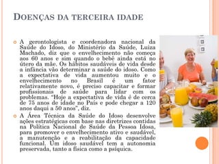 DOENÇAS DA TERCEIRA IDADE

   A gerontologista e coordenadora nacional da
    Saúde do Idoso, do Ministério da Saúde, Luiza
    Machado, diz que o envelhecimento não começa
    aos 60 anos e sim quando o bebê ainda está no
    útero da mãe. Os hábitos saudáveis de vida desde
    a infância vão determinar a saúde do idoso. Como
    a expectativa de vida aumentou muito e o
    envelhecimento      no    Brasil   é    um    fator
    relativamente novo, é preciso capacitar e formar
    profissionais de saúde para lidar com os
    problemas. “Hoje a expectativa de vida é de cerca
    de 75 anos de idade no País e pode chegar a 120
    anos daqui a 50 anos”, diz.
   A Área Técnica da Saúde do Idoso desenvolve
    ações estratégicas com base nas diretrizes contidas
    na Política Nacional de Saúde da Pessoa Idosa,
    para promover o envelhecimento ativo e saudável,
    a manutenção e a reabilitação da capacidade
    funcional. Um idoso saudável tem a autonomia
    preservada, tanto a física como a psíquica.
 
