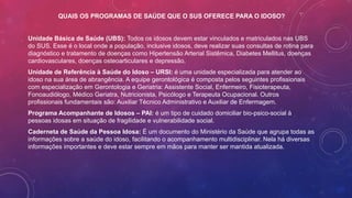 QUAIS OS PROGRAMAS DE SAÚDE QUE O SUS OFERECE PARA O IDOSO?
Unidade Básica de Saúde (UBS): Todos os idosos devem estar vinculados e matriculados nas UBS
do SUS. Esse é o local onde a população, inclusive idosos, deve realizar suas consultas de rotina para
diagnóstico e tratamento de doenças como Hipertensão Arterial Sistêmica, Diabetes Mellitus, doenças
cardiovasculares, doenças osteoarticulares e depressão.
Unidade de Referência à Saúde do Idoso – URSI: é uma unidade especializada para atender ao
idoso na sua área de abrangência. A equipe gerontológica é composta pelos seguintes profissionais
com especialização em Gerontologia e Geriatria: Assistente Social, Enfermeiro, Fisioterapeuta,
Fonoaudiólogo, Médico Geriatra, Nutricionista, Psicólogo e Terapeuta Ocupacional. Outros
profissionais fundamentais são: Auxiliar Técnico Administrativo e Auxiliar de Enfermagem.
Programa Acompanhante de Idosos – PAI: é um tipo de cuidado domiciliar bio-psico-social à
pessoas idosas em situação de fragilidade e vulnerabilidade social.
Caderneta de Saúde da Pessoa Idosa: É um documento do Ministério da Saúde que agrupa todas as
informações sobre a saúde do idoso, facilitando o acompanhamento multidisciplinar. Nela há diversas
informações importantes e deve estar sempre em mãos para manter ser mantida atualizada.
 