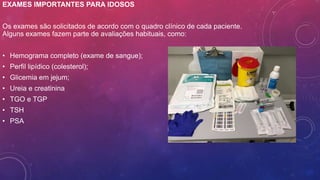 EXAMES IMPORTANTES PARA IDOSOS
Os exames são solicitados de acordo com o quadro clínico de cada paciente.
Alguns exames fazem parte de avaliações habituais, como:
• Hemograma completo (exame de sangue);
• Perfil lipídico (colesterol);
• Glicemia em jejum;
• Ureia e creatinina
• TGO e TGP
• TSH
• PSA
 