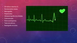• 25-hidroxi-vitamina D;
• Densitometria óssea;
• Mamografia;
• Papanicolau
• Ultrassonografia de próstata;
• Colonoscopia;
• Eletrocardiograma;
• Teste de esforço;
• Radiografia de tórax.
 