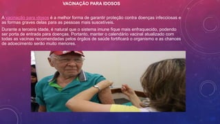 VACINAÇÃO PARA IDOSOS
A vacinação para idosos é a melhor forma de garantir proteção contra doenças infecciosas e
as formas graves delas para as pessoas mais suscetíveis.
Durante a terceira idade, é natural que o sistema imune fique mais enfraquecido, podendo
ser porta de entrada para doenças. Portanto, manter o calendário vacinal atualizado com
todas as vacinas recomendadas pelos órgãos de saúde fortificará o organismo e as chances
de adoecimento serão muito menores.
 