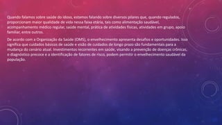 Quando falamos sobre saúde do idoso, estamos falando sobre diversos pilares que, quando regulados,
proporcionam maior qualidade de vida nessa faixa etária, tais como alimentação saudável,
acompanhamento médico regular, saúde mental, prática de atividades físicas, atividades em grupo, apoio
familiar, entre outros.
De acordo com a Organização da Saúde (OMS), o envelhecimento apresenta desafios e oportunidades. Isso
significa que cuidados básicos de saúde e visão de cuidados de longo prazo são fundamentais para a
mudança do cenário atual. Investimentos recorrentes em saúde, visando a prevenção de doenças crônicas,
o diagnóstico precoce e a identificação de fatores de risco, podem permitir o envelhecimento saudável da
população.
 