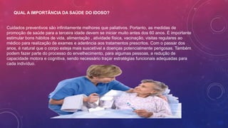 QUAL A IMPORTÂNCIA DA SAÚDE DO IDOSO?
Cuidados preventivos são infinitamente melhores que paliativos. Portanto, as medidas de
promoção de saúde para a terceira idade devem se iniciar muito antes dos 60 anos. É importante
estimular bons hábitos de vida, alimentação , atividade física, vacinação, visitas regulares ao
médico para realização de exames e aderência aos tratamentos prescritos. Com o passar dos
anos, é natural que o corpo esteja mais suscetível a doenças potencialmente perigosas. Também
podem fazer parte do processo do envelhecimento, para algumas pessoas, a redução de
capacidade motora e cognitiva, sendo necessário traçar estratégias funcionais adequadas para
cada indivíduo.
 