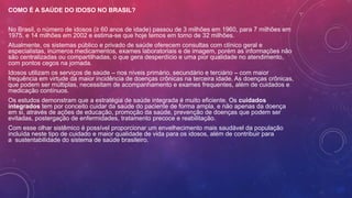 COMO É A SAÚDE DO IDOSO NO BRASIL?
No Brasil, o número de idosos (≥ 60 anos de idade) passou de 3 milhões em 1960, para 7 milhões em
1975, e 14 milhões em 2002 e estima-se que hoje temos em torno de 32 milhões.
Atualmente, os sistemas público e privado de saúde oferecem consultas com clínico geral e
especialistas, inúmeros medicamentos, exames laboratoriais e de imagem, porém as informações não
são centralizadas ou compartilhadas, o que gera desperdício e uma pior qualidade no atendimento,
com pontos cegos na jornada.
Idosos utilizam os serviços de saúde – nos níveis primário, secundário e terciário – com maior
frequência em virtude da maior incidência de doenças crônicas na terceira idade. As doenças crônicas,
que podem ser múltiplas, necessitam de acompanhamento e exames frequentes, além de cuidados e
medicação contínuos.
Os estudos demonstram que a estratégia de saúde integrada é muito eficiente. Os cuidados
integrados tem por conceito cuidar da saúde do paciente de forma ampla, e não apenas da doença
em si, através de ações de educação, promoção da saúde, prevenção de doenças que podem ser
evitadas, postergação de enfermidades, tratamento precoce e reabilitação.
Com esse olhar sistêmico é possível proporcionar um envelhecimento mais saudável da população
incluída neste tipo de cuidado e maior qualidade de vida para os idosos, além de contribuir para
a sustentabilidade do sistema de saúde brasileiro.
 