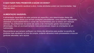 O QUE FAZER PARA PROMOVER A SAÚDE DO IDOSO?
Para um envelhecimento saudável e ativo, muitas atividades podem ser recomendadas. Veja
algumas delas:
ALIMENTAÇÃO SAUDÁVEL
A alimentação dependerá de cada paciente em específico, pois determinadas dietas são
recomendadas para idosos que tenham condições pré-existentes, como diabetes, hipertensão,
obesidade e hipercolesterolemia e outras são recomendadas para os idosos sem doenças
crônicas. Os profissionais da saúde são aptos a dar orientações gerais relacionadas à
alimentação, mas um acompanhamento mais personalizado requer as orientações de um
nutricionista.
Recomenda-se que sempre verifiquem os rótulos dos alimentos para auxiliar na escolha de
produtos mais saudáveis na hora da compra, evitando alimentos muito processados e ricos em
gorduras saturadas, sal e açúcar.
 