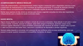 ACOMPANHAMENTO MÉDICO REGULAR
Como dito anteriormente, o acompanhamento médico regular é essencial para o diagnóstico precoce e para
a prescrição de medicamentos e para orientação de medidas preventivas. O controle de doenças crônicas
também requer acompanhamento frequente e realização regular de exames complementares.
Manter seus exames em dia, tomar as vacinas para idosos e agendar consultas de rotina são ingredientes
indispensáveis para a receita de saúde na terceira idade.
SAÚDE MENTAL
Alguns idosos tendem a se isolar e reduzir o círculo de convívio e amizades. Essa atitude é ruim para o corpo
e para a mente. Cozinhar, passear no parque, estar entre amigos e familiares, aprender coisas novas,
conhecer lugares diferentes e outras atividades prazerosas são maneiras de manter o cérebro ativo e jovem
e, além de promover bem-estar físico, reduzindo a ocorrência de depressão e perdas cognitivas.
Sempre esteja disposto a conversar com pessoas de sua confiança sobre os seus sentimentos, para que
possam te apoiar quando necessário e compartilhar momentos de alegria.
 