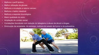 • Melhora o perfil lipídico;
• Melhor utilização da glicose;
• Melhora a circulação e retorno venoso;
• Melhora o habito intestinal;
• Melhora a resposta imunológica;
• Maior qualidade do sono;
• Ampliação do contato social;
• Correlações favoráveis com redução do tabagismo e abuso de álcool e drogas;
• Diminuição da ansiedade, do estresse, melhora do estado de humor e da autoestima.
Esta Foto de Autor Desconhecido está licenciado em CC BY-NC-ND
 