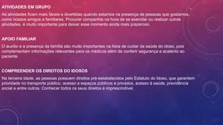 ATIVIDADES EM GRUPO
As atividades ficam mais fáceis e divertidas quando estamos na presença de pessoas que gostamos,
como nossos amigos e familiares. Procurar companhia na hora de se exercitar ou realizar outras
atividades, é muito importante para deixar esse momento ainda mais prazeroso.
APOIO FAMILIAR
O auxílio e a presença da família são muito importantes na hora de cuidar da saúde do idoso, pois
complementam informações relevantes para os médicos além de conferir segurança e acalento ao
paciente.
COMPREENDER OS DIREITOS DO IDOSOS
Na terceira idade, as pessoas possuem direitos pré-estabelecidos pelo Estatuto do Idoso, que garantem
prioridade no transporte público, acesso a espaços públicos e privados, acesso à saúde, previdência
social e entre outros. Conhecer todos os seus direitos é imprescindível.
 