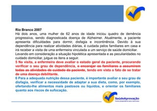 Rio Branco 2007
Há dois anos, uma mulher de 62 anos de idade iniciou quadro de demência
progressiva, sendo diagnosticada doença de Alzheimer. Atualmente, a paciente
apresenta dificuldades para dormir, disfagia e incontinência. Devido à sua
dependência para realizar atividades diárias, é cuidada pelos familiares em casa e
irá receber a visita de uma enfermeira vinculada a um serviço de saúde domiciliar.
Levando em consideração a situação hipotética apresentada e as peculiaridades no
cuidado domiciliar, julgue os itens a seguir.
5 Na visita, a enfermeira deve avaliar o estado geral da paciente, procurando
verificar o seu grau de dependência, e encorajar os familiares a assumirem
todas as atividades de cuidado da paciente, tendo em vista o fato de se tratar
de uma doença debilitante.
6 Para a adequada nutrição dessa paciente, é importante avaliar o seu grau de
disfagia, verificar a necessidade de adaptar a sua dieta, como, por exemplo,
ofertando-lhe alimentos mais pastosos ou líquidos, e orientar os familiares
quanto aos riscos de sufocação.
 