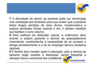 7 A dificuldade de dormir da paciente pode ser minimizada
com orientação aos familiares para que evitem que a paciente
tenha longos períodos de sono diurno, incentivando-a a
praticar atividades físicas durante o dia, e adotem medidas
que facilitem o sono noturno.
8 Para melhora da disfunção vesical, a enfermeira deve
ensinar à própria paciente a técnica do autocateterismo
intermitente, mostrando-lhe a necessidade de se esvaziar a
bexiga periodicamente e a de se empregar técnica asséptica
rigorosa.
9 A família deve receber apoio e educação, pois a doença da
paciente exige cuidado e dedicação, sendo freqüente o
cansaço físico e emocional dos cuidadores.
 